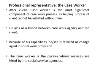 Professional representative: the Case Worker
• After client, Case worker is the most significant
component of case work process, as helping process of
client cannot be initiated without him.
• He acts as a liaison between case work agency and the
client,
• Because of his capabilities, he/she is referred as change
agent in social work profession.
• The case worker is the person whose services are
hired by the social service agencies.
 