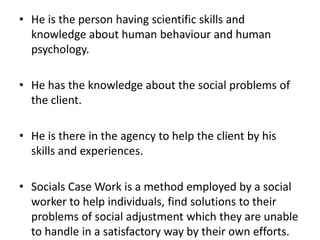 • He is the person having scientific skills and
knowledge about human behaviour and human
psychology.
• He has the knowledge about the social problems of
the client.
• He is there in the agency to help the client by his
skills and experiences.
• Socials Case Work is a method employed by a social
worker to help individuals, find solutions to their
problems of social adjustment which they are unable
to handle in a satisfactory way by their own efforts.
 
