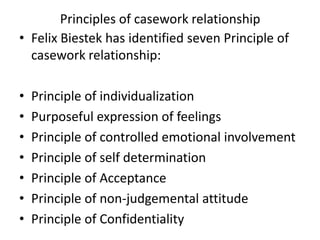 Principles of casework relationship
• Felix Biestek has identified seven Principle of
casework relationship:
• Principle of individualization
• Purposeful expression of feelings
• Principle of controlled emotional involvement
• Principle of self determination
• Principle of Acceptance
• Principle of non-judgemental attitude
• Principle of Confidentiality
 