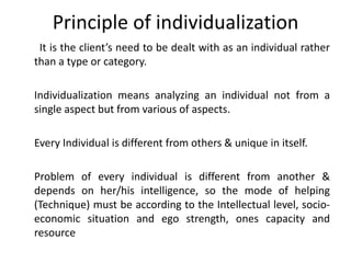 Principle of individualization
It is the client’s need to be dealt with as an individual rather
than a type or category.
Individualization means analyzing an individual not from a
single aspect but from various of aspects.
Every Individual is different from others & unique in itself.
Problem of every individual is different from another &
depends on her/his intelligence, so the mode of helping
(Technique) must be according to the Intellectual level, socio-
economic situation and ego strength, ones capacity and
resource
 