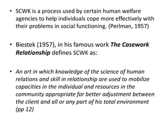 • SCWK is a process used by certain human welfare
agencies to help individuals cope more effectively with
their problems in social functioning. (Perlman, 1957)
• Biestek (1957), in his famous work The Casework
Relationship defines SCWK as:
• An art in which knowledge of the science of human
relations and skill in relationship are used to mobilize
capacities in the individual and resources in the
community appropriate for better adjustment between
the client and all or any part of his total environment
(pp 12)
 