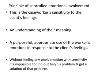 Principle of controlled emotional involvement
• This is the caseworker’s sensitivity to the
client’s feelings,
• An understanding of their meaning,
• A purposeful, appropriate use of the worker’s
emotions in response to the client’s feelings.
• Without feeling any one’s emotion with sensitivity
it’s impossible to find-out her/his problem & get a
solution of that problem.
 