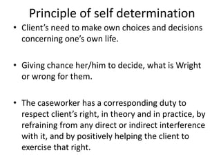 Principle of self determination
• Client’s need to make own choices and decisions
concerning one’s own life.
• Giving chance her/him to decide, what is Wright
or wrong for them.
• The caseworker has a corresponding duty to
respect client’s right, in theory and in practice, by
refraining from any direct or indirect interference
with it, and by positively helping the client to
exercise that right.
 