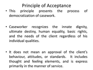 Principle of Acceptance
• This principle presents the process of
democratization of casework.
• Caseworker recognizes the innate dignity,
ultimate destiny, human equality, basic rights,
and the needs of the client regardless of his
individual qualities.
• It does not mean an approval of the client’s
behaviour, attitudes, or standards. It includes
thought and feeling elements, and is express
primarily in the manner of service.
 