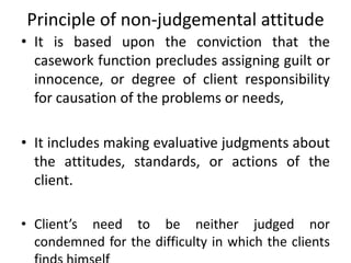 Principle of non-judgemental attitude
• It is based upon the conviction that the
casework function precludes assigning guilt or
innocence, or degree of client responsibility
for causation of the problems or needs,
• It includes making evaluative judgments about
the attitudes, standards, or actions of the
client.
• Client’s need to be neither judged nor
condemned for the difficulty in which the clients
 