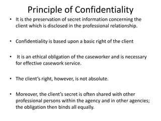 Principle of Confidentiality
• It is the preservation of secret information concerning the
client which is disclosed in the professional relationship.
• Confidentiality is based upon a basic right of the client
• It is an ethical obligation of the caseworker and is necessary
for effective casework service.
• The client’s right, however, is not absolute.
• Moreover, the client’s secret is often shared with other
professional persons within the agency and in other agencies;
the obligation then binds all equally.
 