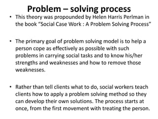Problem – solving process
• This theory was propounded by Helen Harris Perlman in
the book “Social Case Work : A Problem Solving Process”
• The primary goal of problem solving model is to help a
person cope as effectively as possible with such
problems in carrying social tasks and to know his/her
strengths and weaknesses and how to remove those
weaknesses.
• Rather than tell clients what to do, social workers teach
clients how to apply a problem solving method so they
can develop their own solutions. The process starts at
once, from the first movement with treating the person.
 