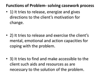 Functions of Problem- solving casework process
• 1) It tries to release, energize and gives
directions to the client’s motivation for
change.
• 2) It tries to release and exercise the client’s
mental, emotional and action capacities for
coping with the problem.
• 3) It tries to find and make accessible to the
client such aids and resources as are
necessary to the solution of the problem.
 