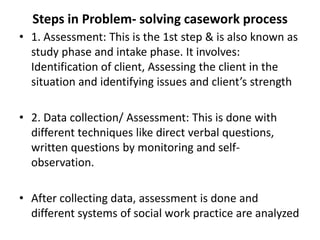 Steps in Problem- solving casework process
• 1. Assessment: This is the 1st step & is also known as
study phase and intake phase. It involves:
Identification of client, Assessing the client in the
situation and identifying issues and client’s strength
• 2. Data collection/ Assessment: This is done with
different techniques like direct verbal questions,
written questions by monitoring and self-
observation.
• After collecting data, assessment is done and
different systems of social work practice are analyzed
 