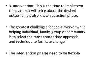 • 3. Intervention: This is the time to implement
the plan that will bring about the desired
outcome. It is also known as action phase.
• The greatest challenges for social worker while
helping individual, family, group or community
is to select the most appropriate approach
and technique to facilitate change.
• The intervention phases need to be flexible
 