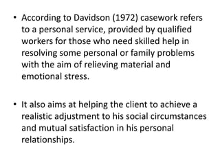 • According to Davidson (1972) casework refers
to a personal service, provided by qualified
workers for those who need skilled help in
resolving some personal or family problems
with the aim of relieving material and
emotional stress.
• It also aims at helping the client to achieve a
realistic adjustment to his social circumstances
and mutual satisfaction in his personal
relationships.
 