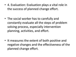 • 4. Evaluation: Evaluation plays a vital role in
the success of planned change effort.
• The social worker has to carefully and
constantly evaluate all the steps of problem
solving process, especially intervention
planning, activities, and effort.
• It measures the extent of both positive and
negative changes and the effectiveness of the
planned change effort.
 