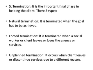 • 5. Termination: It is the important final phase in
helping the client. There 3 types:
• Natural termination: It is terminated when the goal
has to be achieved.
• Forced termination: It is terminated when a social
worker or client leaves or loses the agency or
services.
• Unplanned termination: It occurs when client leaves
or discontinue services due to a different reason.
 