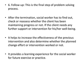 • 6. Follow-up: This is the final step of problem solving
process.
• After the termination, social worker has to find out,
check or reassess whether the client has been
maintaining progress or not. If the client needs any
further support or intervention for his/her well-being.
• It helps to increase the effectiveness of the previous
intervention and also determine whether the planned
change effort or intervention worked or not.
• It provides a learning experience for the social worker
for future exercise or practice.
 