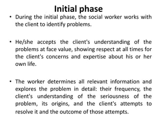 Initial phase
• During the initial phase, the social worker works with
the client to identify problems.
• He/she accepts the client's understanding of the
problems at face value, showing respect at all times for
the client's concerns and expertise about his or her
own life.
• The worker determines all relevant information and
explores the problem in detail: their frequency, the
client's understanding of the seriousness of the
problem, its origins, and the client's attempts to
resolve it and the outcome of those attempts.
 