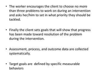 • The worker encourages the client to choose no more
than three problems to work on during an intervention
and asks her/him to set in what priority they should be
tackled.
• Finally the client sets goals that will show that progress
has been made toward resolution of the problem
during the intervention.
• Assessment, process, and outcome data are collected
systematically.
• Target goals are defined by specific measurable
behaviors
 