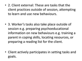 • 2. Client external: These are tasks that the
client practices outside of session, attempting
to learn and use new behaviours.
• 3. Worker’s tasks also take place outside of
session e.g. preparing psychoeducational
information on new behaviours e.g. training a
parent in coping skills, locating resources, or
preparing a reading list for the client.
• Client actively participates in setting tasks and
goals.
 