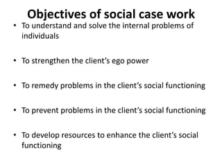 Objectives of social case work
• To understand and solve the internal problems of
individuals
• To strengthen the client’s ego power
• To remedy problems in the client’s social functioning
• To prevent problems in the client’s social functioning
• To develop resources to enhance the client’s social
functioning
 