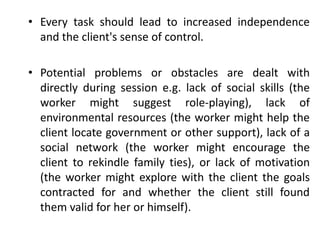 • Every task should lead to increased independence
and the client's sense of control.
• Potential problems or obstacles are dealt with
directly during session e.g. lack of social skills (the
worker might suggest role-playing), lack of
environmental resources (the worker might help the
client locate government or other support), lack of a
social network (the worker might encourage the
client to rekindle family ties), or lack of motivation
(the worker might explore with the client the goals
contracted for and whether the client still found
them valid for her or himself).
 
