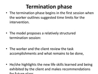 Termination phase
• The termination phase begins in the first session when
the worker outlines suggested time limits for the
intervention.
• The model proposes a relatively structured
termination session:
• The worker and the client review the task
accomplishments and what remains to be done,
• He/she highlights the new life skills learned and being
exhibited by the client and makes recommendations
 