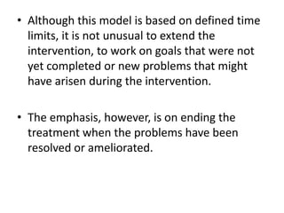 • Although this model is based on defined time
limits, it is not unusual to extend the
intervention, to work on goals that were not
yet completed or new problems that might
have arisen during the intervention.
• The emphasis, however, is on ending the
treatment when the problems have been
resolved or ameliorated.
 