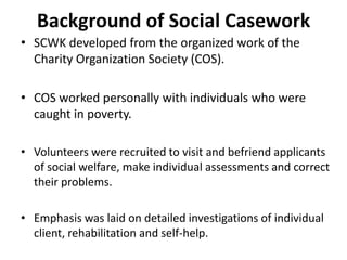 Background of Social Casework
• SCWK developed from the organized work of the
Charity Organization Society (COS).
• COS worked personally with individuals who were
caught in poverty.
• Volunteers were recruited to visit and befriend applicants
of social welfare, make individual assessments and correct
their problems.
• Emphasis was laid on detailed investigations of individual
client, rehabilitation and self-help.
 