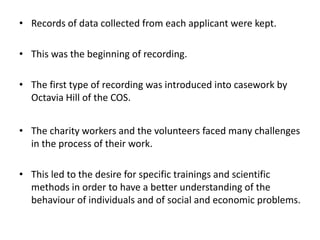 • Records of data collected from each applicant were kept.
• This was the beginning of recording.
• The first type of recording was introduced into casework by
Octavia Hill of the COS.
• The charity workers and the volunteers faced many challenges
in the process of their work.
• This led to the desire for specific trainings and scientific
methods in order to have a better understanding of the
behaviour of individuals and of social and economic problems.
 