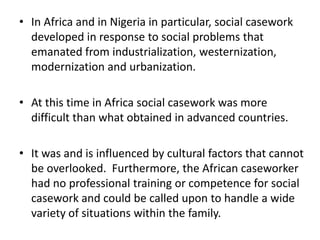 • In Africa and in Nigeria in particular, social casework
developed in response to social problems that
emanated from industrialization, westernization,
modernization and urbanization.
• At this time in Africa social casework was more
difficult than what obtained in advanced countries.
• It was and is influenced by cultural factors that cannot
be overlooked. Furthermore, the African caseworker
had no professional training or competence for social
casework and could be called upon to handle a wide
variety of situations within the family.
 