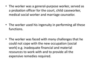 • The worker was a general-purpose worker, served as
a probation officer for the court, child caseworker,
medical social worker and marriage counselor.
• The worker used his ingenuity in performing all these
functions.
• The worker was faced with many challenges that he
could not cope with the new occupation (social
work) e.g. inadequate financial and material
resources to work with and to provide all the
expensive remedies required.
 