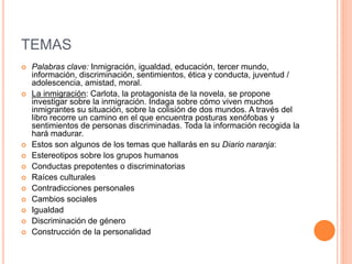 TEMAS
 Palabras clave: Inmigración, igualdad, educación, tercer mundo,
información, discriminación, sentimientos, ética y conducta, juventud /
adolescencia, amistad, moral.
 La inmigración: Carlota, la protagonista de la novela, se propone
investigar sobre la inmigración. Indaga sobre cómo viven muchos
inmigrantes su situación, sobre la colisión de dos mundos. A través del
libro recorre un camino en el que encuentra posturas xenófobas y
sentimientos de personas discriminadas. Toda la información recogida la
hará madurar.
 Estos son algunos de los temas que hallarás en su Diario naranja:
 Estereotipos sobre los grupos humanos
 Conductas prepotentes o discriminatorias
 Raíces culturales
 Contradicciones personales
 Cambios sociales
 Igualdad
 Discriminación de género
 Construcción de la personalidad
 