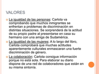 VALORES
 La igualdad de las personas: Carlota va
comprobando que muchos inmigrantes se
enfrentan a problemas de discriminación en
distintas situaciones. Se sorprenderá de la actitud
de su propio padre al presentarse en casa su
hermano con una amiga de Sudamérica.
 La igualdad de las mujeres: A lo largo del libro,
Carlota comprobará que muchas actitudes
aparentemente culturales enmascaran una fuerte
discriminación de género.
 La colaboración: Carlota consigue información
porque no está sola. Para elaborar su diario
dispone de una red de colaboradores que están en
su misma sintonía.
 