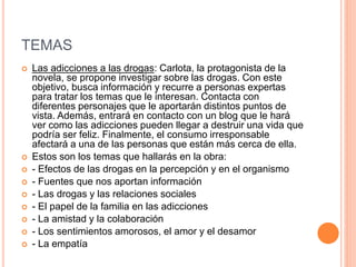 TEMAS
 Las adicciones a las drogas: Carlota, la protagonista de la
novela, se propone investigar sobre las drogas. Con este
objetivo, busca información y recurre a personas expertas
para tratar los temas que le interesan. Contacta con
diferentes personajes que le aportarán distintos puntos de
vista. Además, entrará en contacto con un blog que le hará
ver como las adicciones pueden llegar a destruir una vida que
podría ser feliz. Finalmente, el consumo irresponsable
afectará a una de las personas que están más cerca de ella.
 Estos son los temas que hallarás en la obra:
 - Efectos de las drogas en la percepción y en el organismo
 - Fuentes que nos aportan información
 - Las drogas y las relaciones sociales
 - El papel de la familia en las adicciones
 - La amistad y la colaboración
 - Los sentimientos amorosos, el amor y el desamor
 - La empatía
 