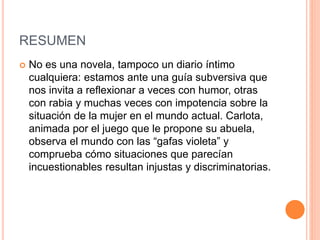 RESUMEN
 No es una novela, tampoco un diario íntimo
cualquiera: estamos ante una guía subversiva que
nos invita a reflexionar a veces con humor, otras
con rabia y muchas veces con impotencia sobre la
situación de la mujer en el mundo actual. Carlota,
animada por el juego que le propone su abuela,
observa el mundo con las “gafas violeta” y
comprueba cómo situaciones que parecían
incuestionables resultan injustas y discriminatorias.
 