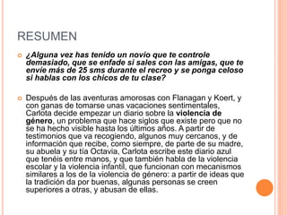 RESUMEN
 ¿Alguna vez has tenido un novio que te controle
demasiado, que se enfade si sales con las amigas, que te
envíe más de 25 sms durante el recreo y se ponga celoso
si hablas con los chicos de tu clase?
 Después de las aventuras amorosas con Flanagan y Koert, y
con ganas de tomarse unas vacaciones sentimentales,
Carlota decide empezar un diario sobre la violencia de
género, un problema que hace siglos que existe pero que no
se ha hecho visible hasta los últimos años. A partir de
testimonios que va recogiendo, algunos muy cercanos, y de
información que recibe, como siempre, de parte de su madre,
su abuela y su tía Octavia, Carlota escribe este diario azul
que tenéis entre manos, y que también habla de la violencia
escolar y la violencia infantil, que funcionan con mecanismos
similares a los de la violencia de género: a partir de ideas que
la tradición da por buenas, algunas personas se creen
superiores a otras, y abusan de ellas.
 