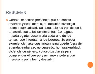 RESUMEN
 Carlota, conocido personaje que ha escrito
diversos y ricos diarios, ha decidido investigar
sobre la sexualidad. Sus anotaciones van desde la
anatomía hasta los sentimientos. Con aguda
mirada aguda, desentraña cada uno de los
temas que interesan a los jóvenes. Su propia
experiencia hace que ningún tema quede fuera de
agenda: embarazo no deseado, homosexualidad,
violencia de género, conceptos claves para
comprender el cuerpo y un largo etcétera que
merece la pena leer y descubrir.
 