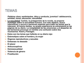 TEMAS
Palabras clave: sentimientos, ética y conducta, juventud / adolescencia,
amistad, moral, educación, sexualidad.
 La sexualidad: Carlota, la protagonista de la novela, se propone
investigar sobre la sexualidad humana. Con este objetivo, busca
información y recurre a personas expertas para tratar los temas que le
interesan. Al mismo tiempo, su propia experiencia se entremezcla en las
páginas de su diario. La complejidad de las emociones y el despertar de
las hormonas provocan en Carlota una confusión sobre dos
muchachos: Koert y Flanagan.
 Estos son los temas que hallarás en su diario rojo:
 Estereotipos sobre el hombre y la mujer
 Órganos reproductivos y sexuales
 Embarazo no deseado
 El placer
 Anticonceptivos
 Homosexualidad
 Violencia de género
 Prostitución
 