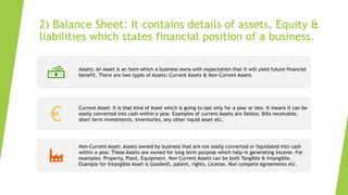 2) Balance Sheet: It contains details of assets, Equity &
liabilities which states financial position of a business.
Assets: An Asset is an Item which a business owns with expectation that it will yield future financial
benefit. There are two types of Assets: Current Assets & Non-Current Assets
Current Asset: It is that kind of Asset which is going to last only for a year or less. It means it can be
easily converted into cash within a year. Examples of current Assets are Debtor, Bills receivable,
short term investments, Inventories, any other liquid asset etc.
Non-Current Asset: Assets owned by business that are not easily converted or liquidated into cash
within a year. These Assets are owned for long term purpose which help in generating income. For
examples- Property, Plant, Equipment. Non Current Assets can be both Tangible & Intangible.
Example for Intangible Asset is Goodwill, patent, rights, License, Non compete Agreements etc.
 