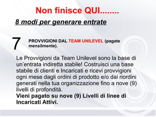 7
Non finisce QUI........
8 modi per generare entrate
PROVVIGIONI DAL TEAM UNILEVEL (pagate
mensilmente).
Le Provvigioni da Team Unilevel sono la base di
un’entrata indiretta stabile! Costruisci una base
stabile di clienti e Incaricati e ricevi provvigioni
ogni mese dagli ordini di prodotto e/o dai riordini
generati nella tua organizzazione fino a nove (9)
livelli di profondità.
Vieni pagato su nove (9) Livelli di linee di
Incaricati Attivi.
 