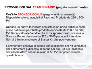 PROVVIGIONI DAL TEAM BINARIO (pagate mensilmente)
Cos'è lo SPONSOR BONUS (pagato settimanalmente)
Disponibile solo su acquisti di Pacchetti Prodotto da 250 o 500
PV.
Quando un nuovo Incaricato acquista in un unico ordine e come
primo ordine un pacchetto prodotto opzionale da 250 o da 500
PV, l’Incaricato alle Vendite che lo ha sponsorizzato riceverà lo
Sponsor Bonus che sarà da $25 a $100 per ogni kit venduto.
Non vi è limite al numero di Starter Kit che puoi vendere.
L’ammontare effettivo di questo bonus dipende dal Kit venduto e
dall’ammontare pubblicato di bonus per quel kit. Un Incaricato
dev’essere Attivo con un minimo di 50 PV per poter ricevere
questo bonus.
 