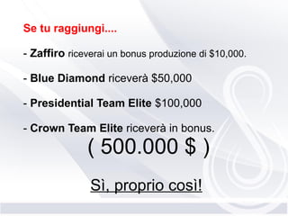 Se tu raggiungi....
- Zaffiro riceverai un bonus produzione di $10,000.
- Blue Diamond riceverà $50,000
- Presidential Team Elite $100,000
- Crown Team Elite riceverà in bonus.
( 500.000 $ )
Sì, proprio così!
 