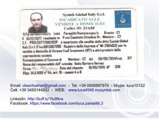 Email: cleanfuelnet@gmail.com - Tel. +39 0958997970 - Skype. luca10122
Cell. +39 3450144202 - WEB: www.luca4548.mysyntek.com
LinkedIn. http://buff.ly/1fu99va
Facebook. https://www.facebook.com/luca.parasiliti.3
 