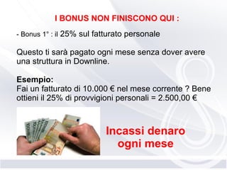 I BONUS NON FINISCONO QUI :
- Bonus 1° : il 25% sul fatturato personale
Questo ti sarà pagato ogni mese senza dover avere
una struttura in Downline.
Esempio:
Fai un fatturato di 10.000 € nel mese corrente ? Bene
ottieni il 25% di provvigioni personali = 2.500,00 €
Incassi denaro
ogni mese
 
