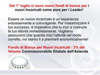 Dal 1° luglio ci sono nuovi fondi di bonus per i
nuovi Incaricati come pure per i Leader!
Essere un nuovo Incaricato è un’esperienza
entusiasmante e coinvolgente. Per massimizzare il
tuo successo, è imperativo che tu inizi a costruire
la tua attività immediatamente. Vogliamo
assicurarci che quando inizi l’attività nel modo
corretto, noi siamo lì a premiarti economicamente!
Fondo di Bonus per Nuovi Incaricati : 2% del
Volume Commissionabile Globale dell'Azienda
 