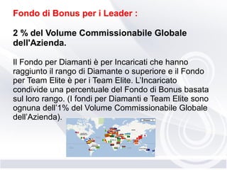 Fondo di Bonus per i Leader :
2 % del Volume Commissionabile Globale
dell'Azienda.
Il Fondo per Diamanti è per Incaricati che hanno
raggiunto il rango di Diamante o superiore e il Fondo
per Team Elite è per i Team Elite. L’Incaricato
condivide una percentuale del Fondo di Bonus basata
sul loro rango. (I fondi per Diamanti e Team Elite sono
ognuna dell’1% del Volume Commissionabile Globale
dell’Azienda).
 