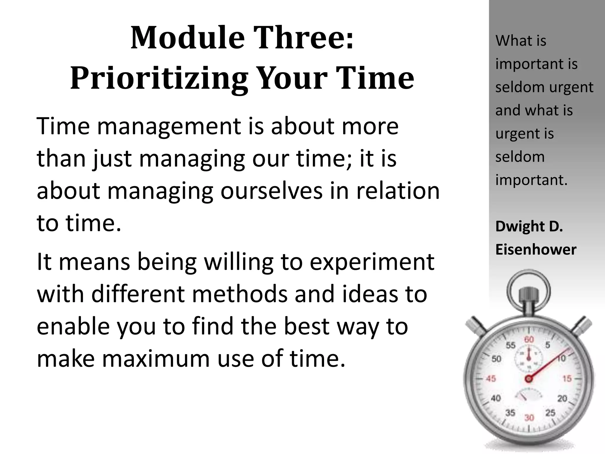 Module Three:
Prioritizing Your Time
Time management is about more
than just managing our time; it is
about managing ourselves in relation
to time.
It means being willing to experiment
with different methods and ideas to
enable you to find the best way to
make maximum use of time.
What is
important is
seldom urgent
and what is
urgent is
seldom
important.
Dwight D.
Eisenhower
 
