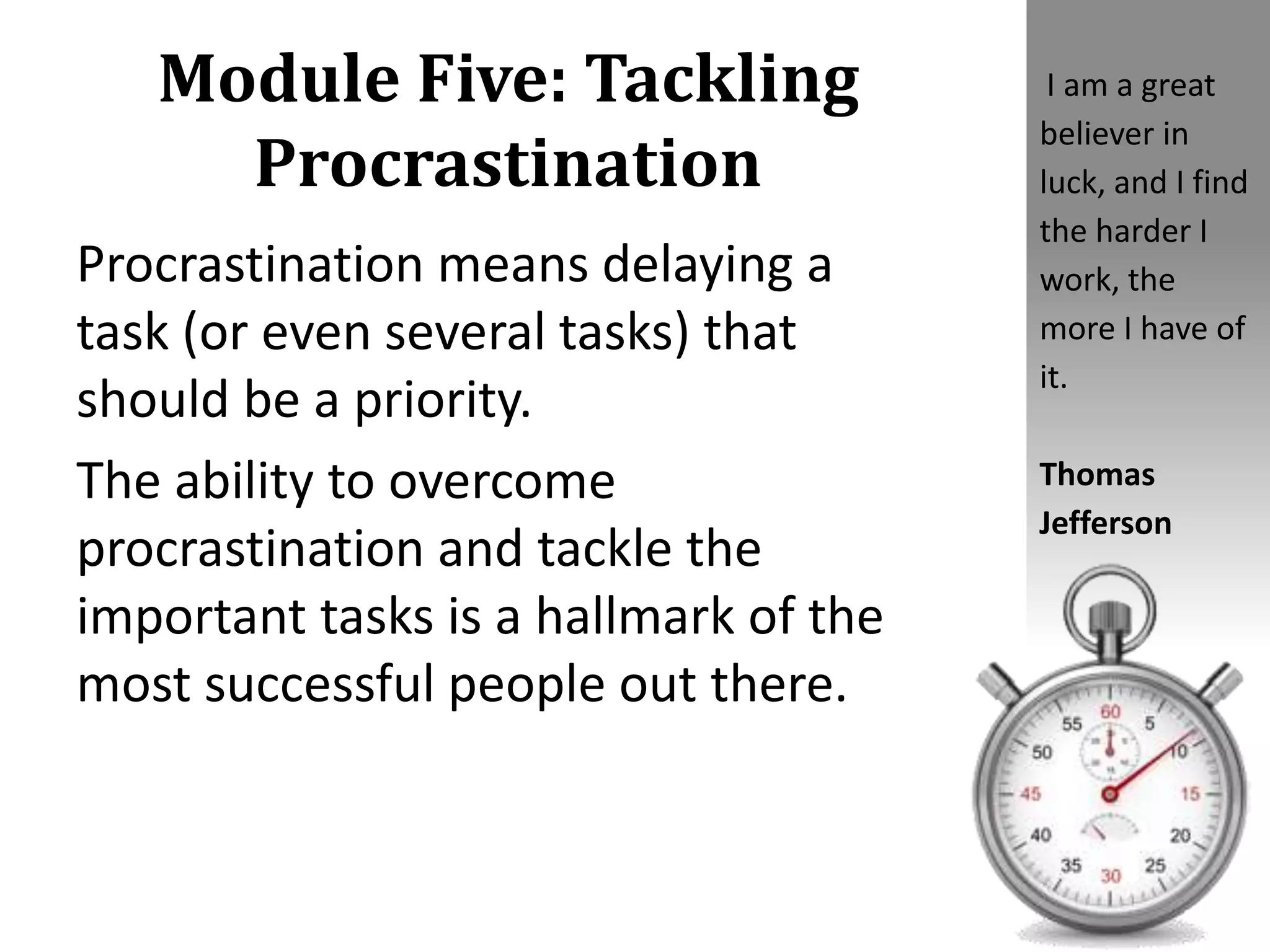 Module Five: Tackling
Procrastination
Procrastination means delaying a
task (or even several tasks) that
should be a priority.
The ability to overcome
procrastination and tackle the
important tasks is a hallmark of the
most successful people out there.
I am a great
believer in
luck, and I find
the harder I
work, the
more I have of
it.
Thomas
Jefferson
 