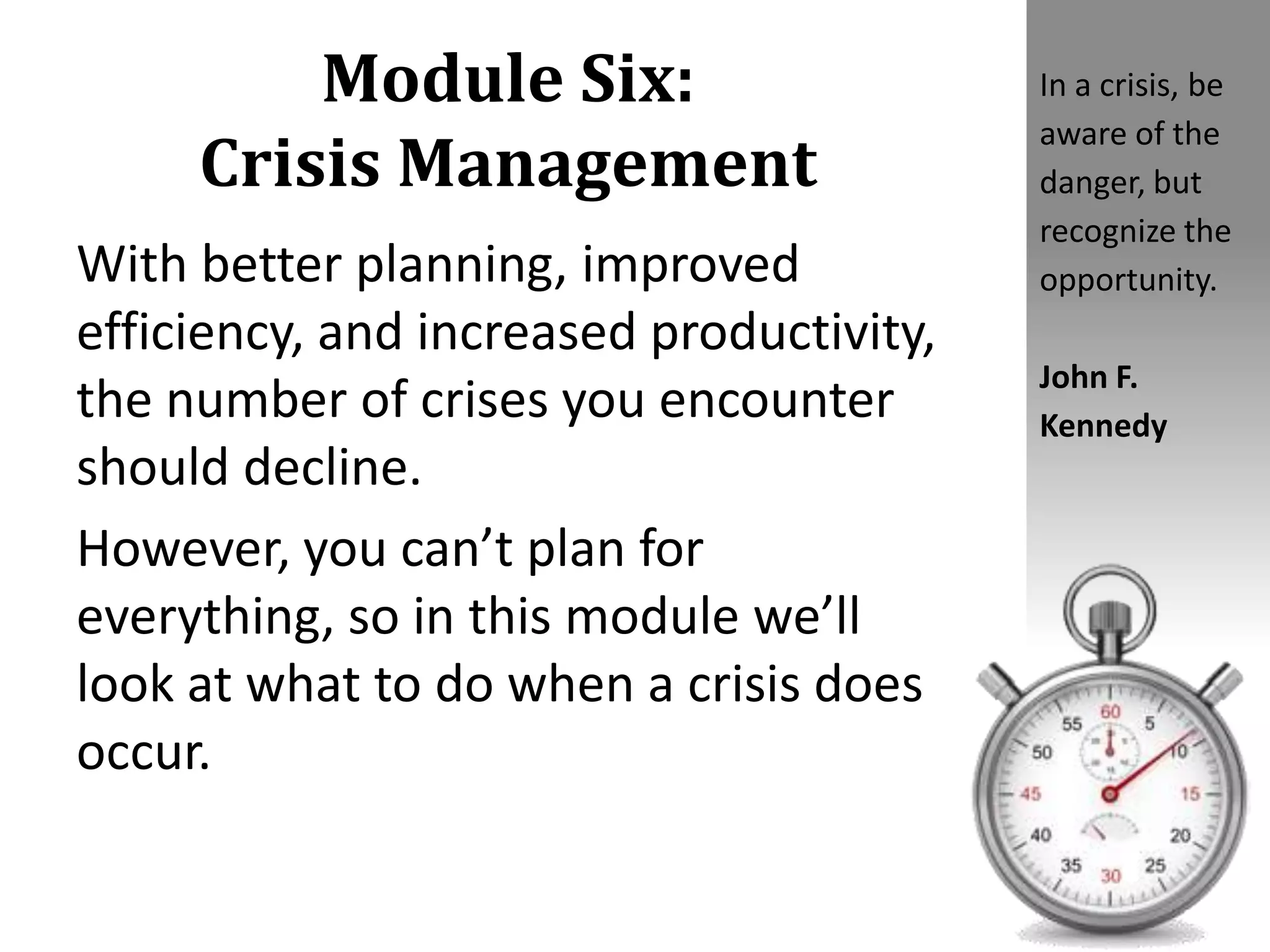 Module Six:
Crisis Management
With better planning, improved
efficiency, and increased productivity,
the number of crises you encounter
should decline.
However, you can’t plan for
everything, so in this module we’ll
look at what to do when a crisis does
occur.
In a crisis, be
aware of the
danger, but
recognize the
opportunity.
John F.
Kennedy
 