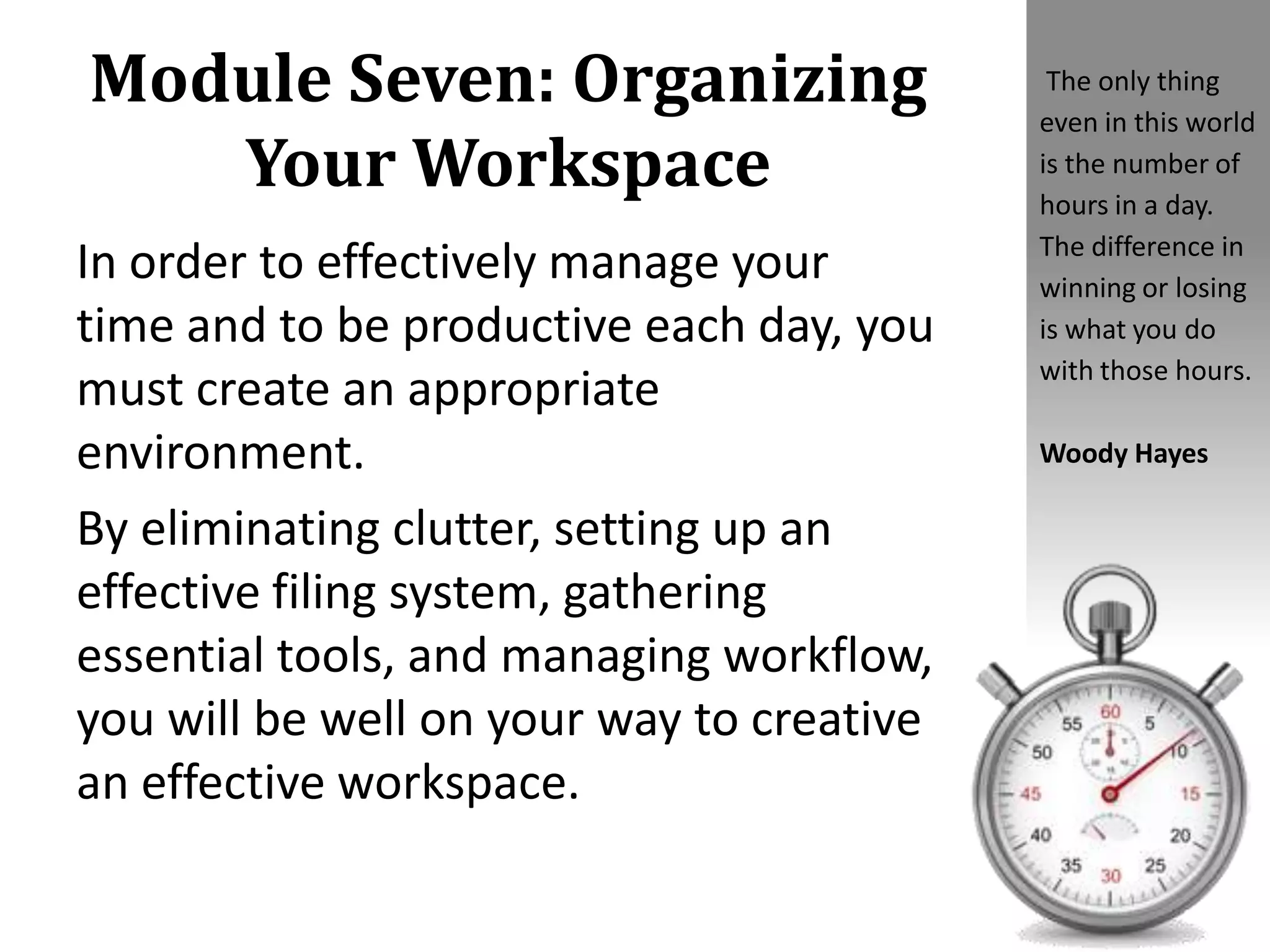 Module Seven: Organizing
Your Workspace
In order to effectively manage your
time and to be productive each day, you
must create an appropriate
environment.
By eliminating clutter, setting up an
effective filing system, gathering
essential tools, and managing workflow,
you will be well on your way to creative
an effective workspace.
The only thing
even in this world
is the number of
hours in a day.
The difference in
winning or losing
is what you do
with those hours.
Woody Hayes
 
