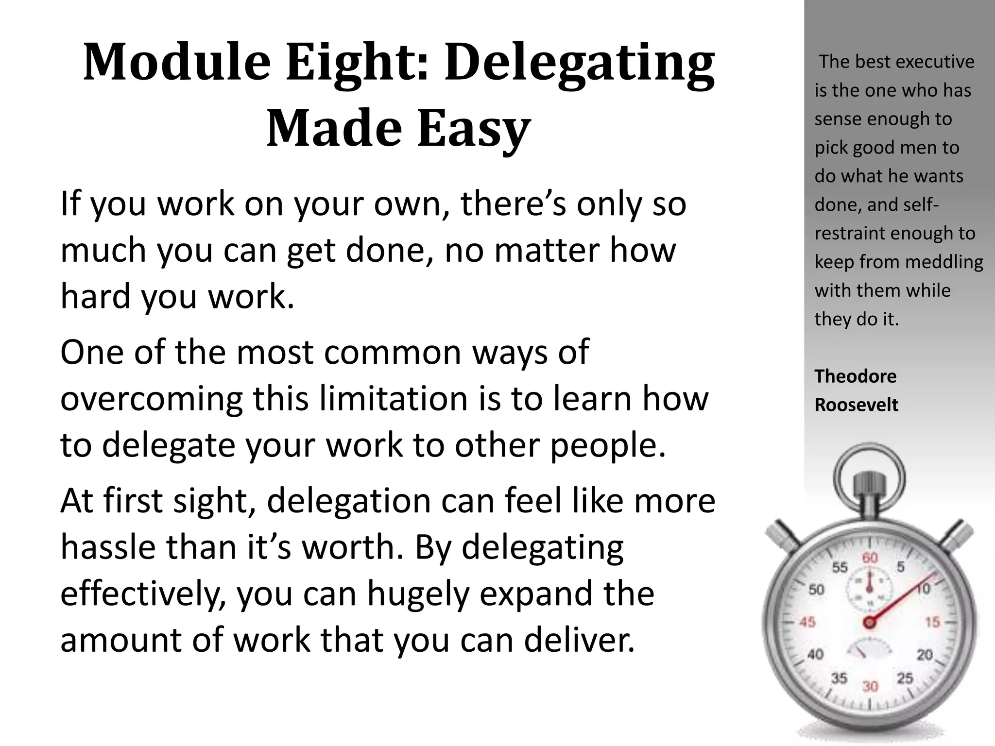 Module Eight: Delegating
Made Easy
If you work on your own, there’s only so
much you can get done, no matter how
hard you work.
One of the most common ways of
overcoming this limitation is to learn how
to delegate your work to other people.
At first sight, delegation can feel like more
hassle than it’s worth. By delegating
effectively, you can hugely expand the
amount of work that you can deliver.
The best executive
is the one who has
sense enough to
pick good men to
do what he wants
done, and self-
restraint enough to
keep from meddling
with them while
they do it.
Theodore
Roosevelt
 