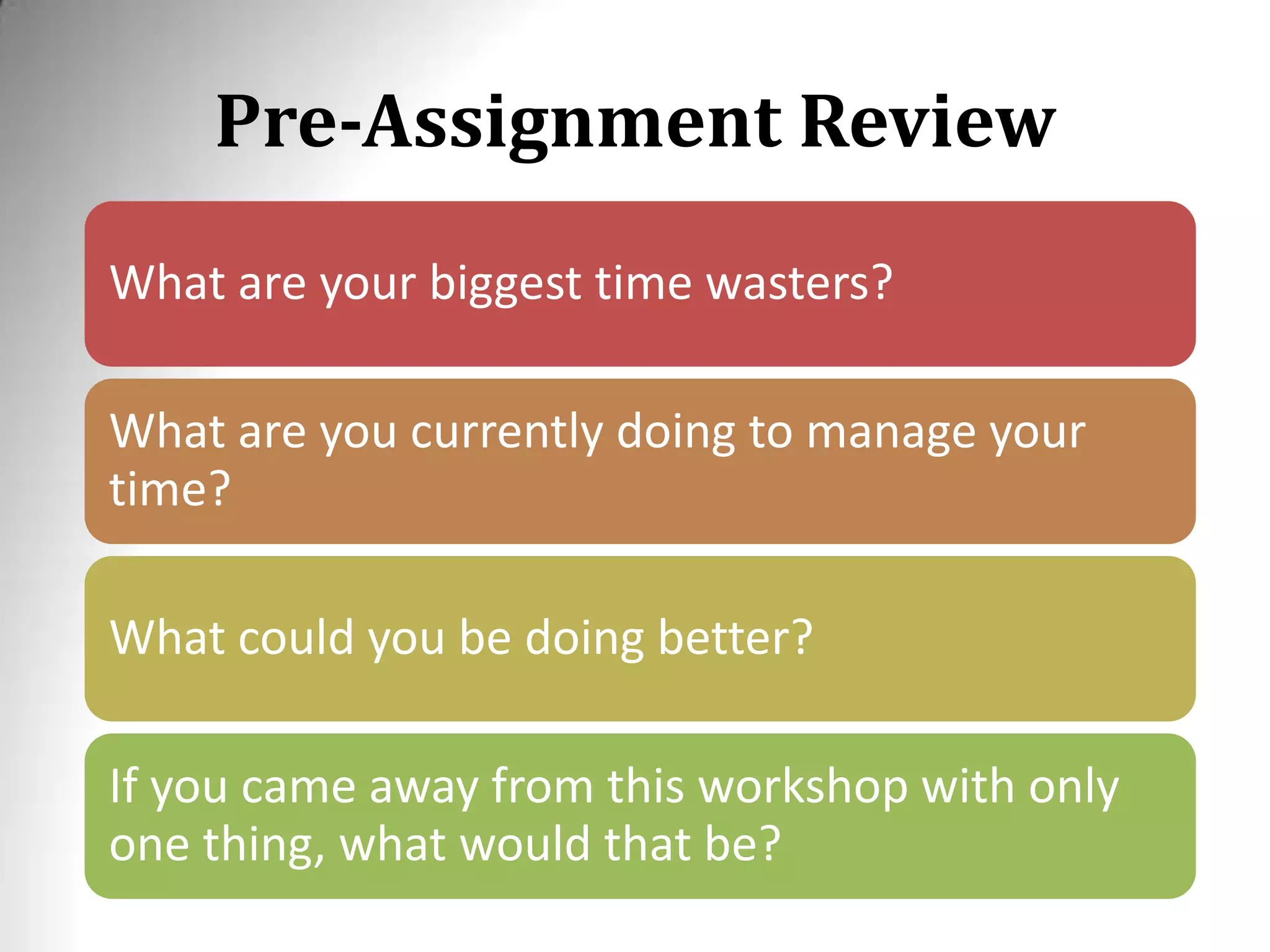 Pre-Assignment Review
What are your biggest time wasters?
What are you currently doing to manage your
time?
What could you be doing better?
If you came away from this workshop with only
one thing, what would that be?
 